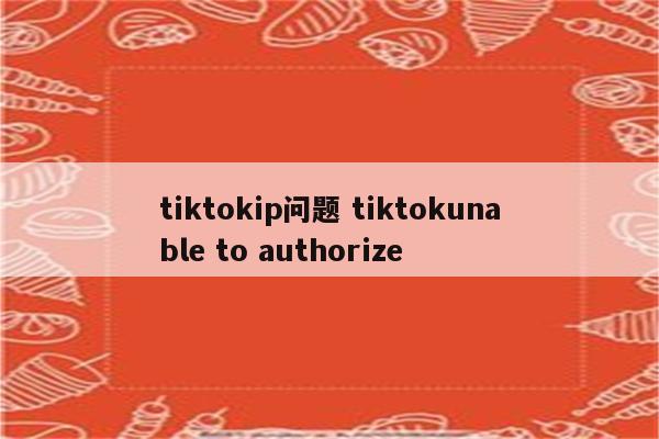 tiktokip问题 tiktokunable to authorize