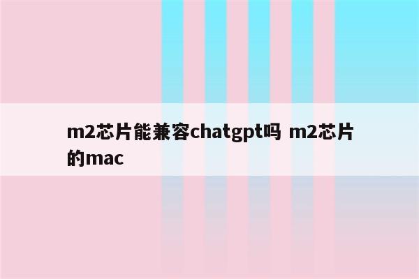 m2芯片能兼容chatgpt吗 m2芯片的mac