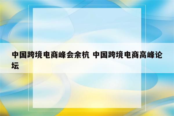 中国跨境电商峰会余杭 中国跨境电商高峰论坛