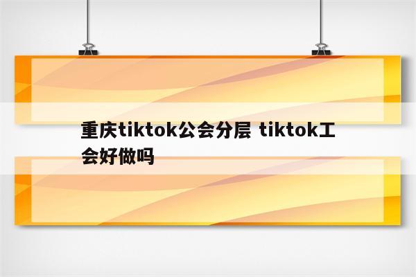 重庆tiktok公会分层 tiktok工会好做吗