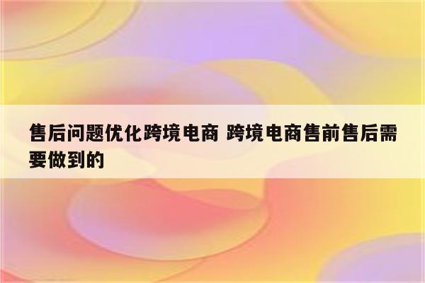 售后问题优化跨境电商 跨境电商售前售后需要做到的