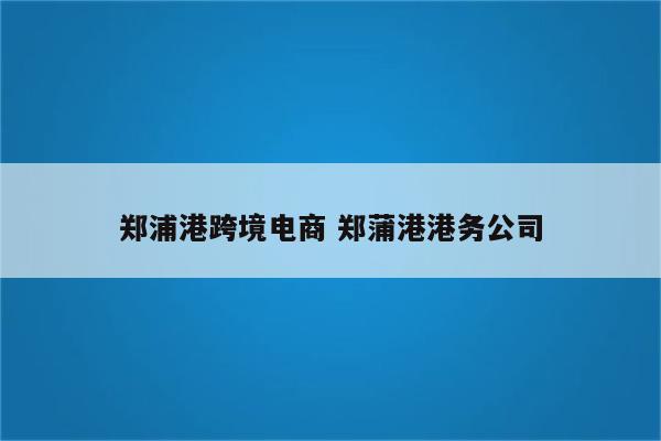 郑浦港跨境电商 郑蒲港港务公司