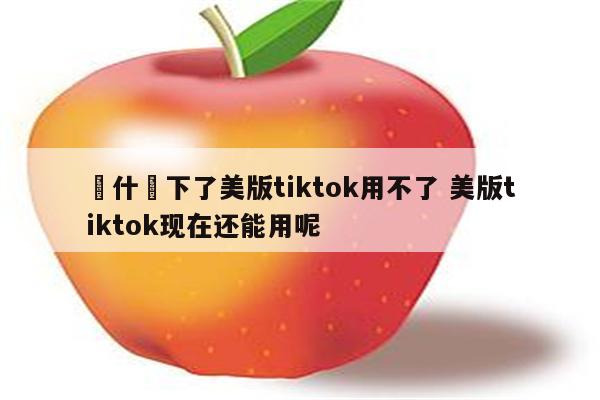 為什麼下了美版tiktok用不了 美版tiktok现在还能用呢