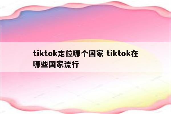 tiktok定位哪个国家 tiktok在哪些国家流行