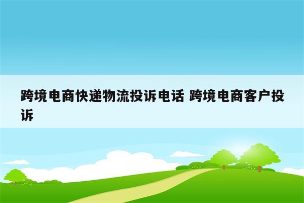 跨境电商快递物流投诉电话 跨境电商客户投诉