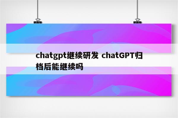 chatgpt继续研发 chatGPT归档后能继续吗