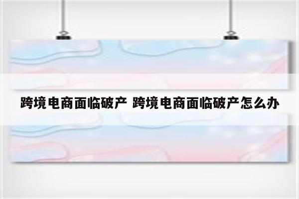 跨境电商面临破产 跨境电商面临破产怎么办