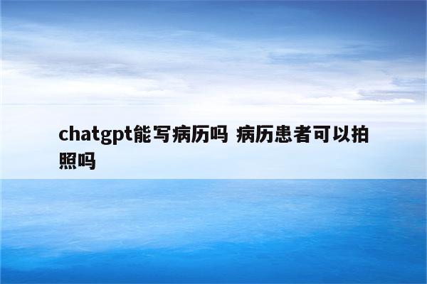 chatgpt能写病历吗 病历患者可以拍照吗