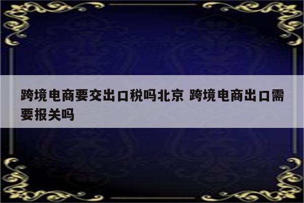 跨境电商要交出口税吗北京 跨境电商出口需要报关吗