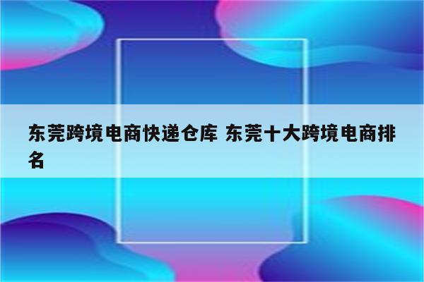 东莞跨境电商快递仓库 东莞十大跨境电商排名