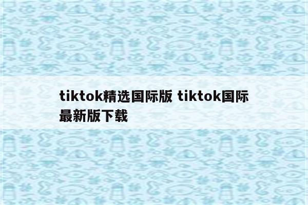 tiktok精选国际版 tiktok国际最新版下载