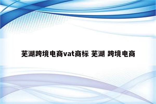芜湖跨境电商vat商标 芜湖 跨境电商