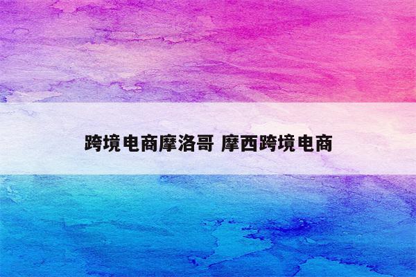跨境电商摩洛哥 摩西跨境电商