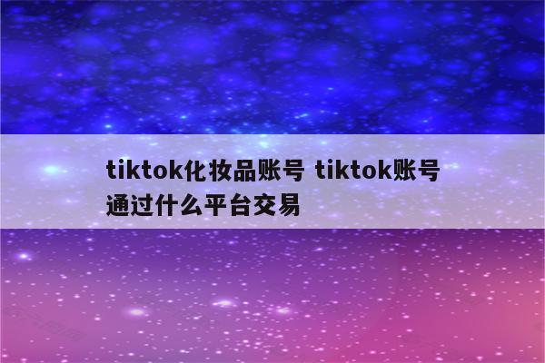 tiktok化妆品账号 tiktok账号通过什么平台交易
