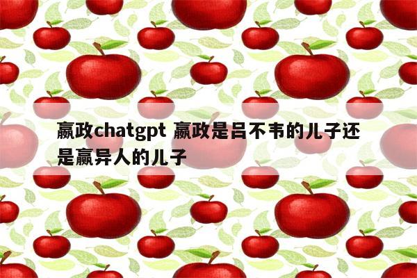 嬴政chatgpt 嬴政是吕不韦的儿子还是赢异人的儿子