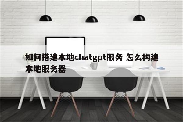 如何搭建本地chatgpt服务 怎么构建本地服务器