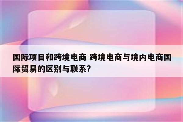国际项目和跨境电商 跨境电商与境内电商国际贸易的区别与联系?