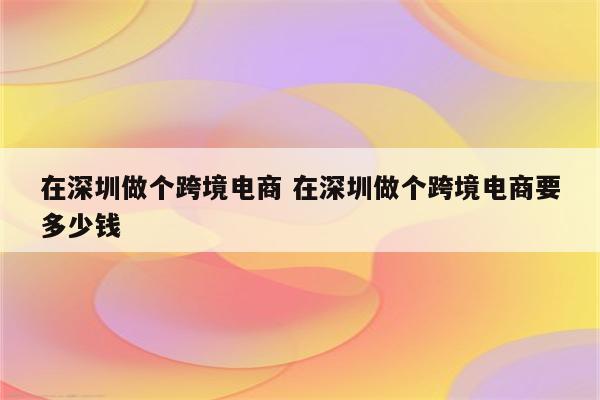 在深圳做个跨境电商 在深圳做个跨境电商要多少钱