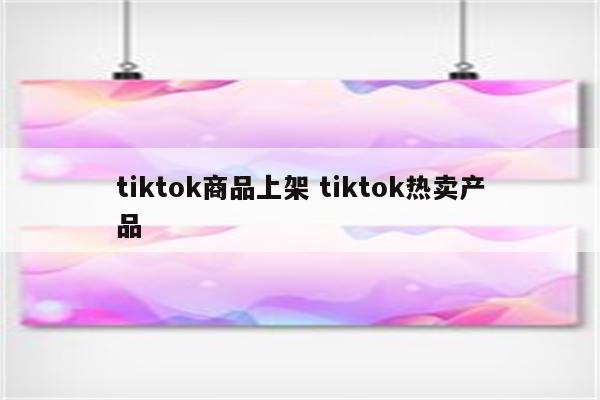 tiktok商品上架 tiktok热卖产品