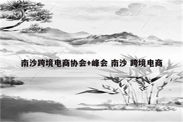 南沙跨境电商协会+峰会 南沙 跨境电商
