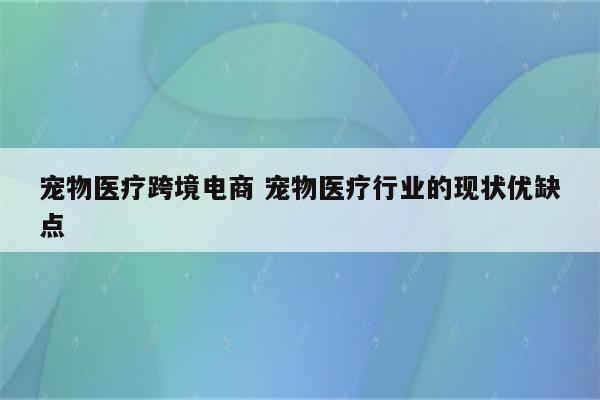 宠物医疗跨境电商 宠物医疗行业的现状优缺点