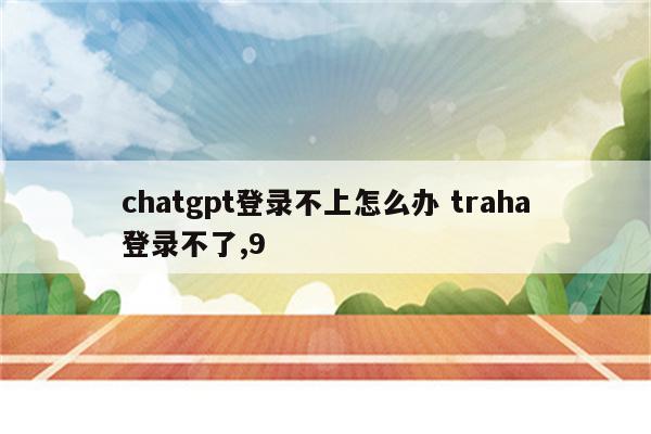 chatgpt登录不上怎么办 traha登录不了,9