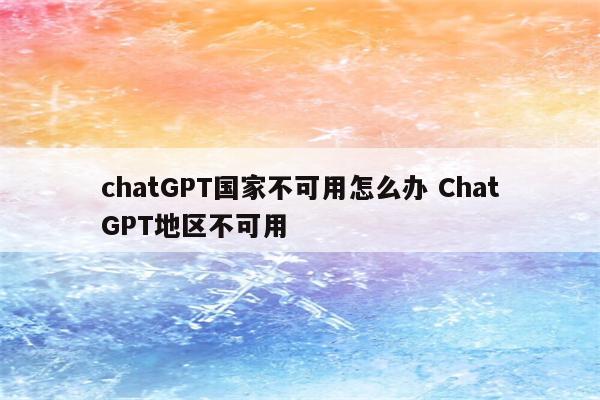 chatGPT国家不可用怎么办 ChatGPT地区不可用