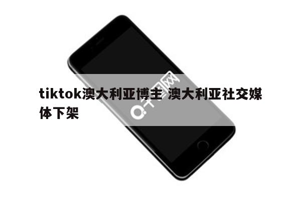tiktok澳大利亚博主 澳大利亚社交媒体下架