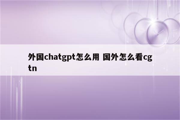 外国chatgpt怎么用 国外怎么看cgtn