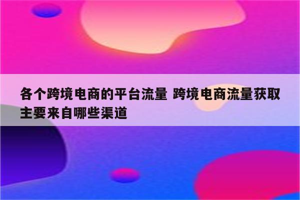 各个跨境电商的平台流量 跨境电商流量获取主要来自哪些渠道