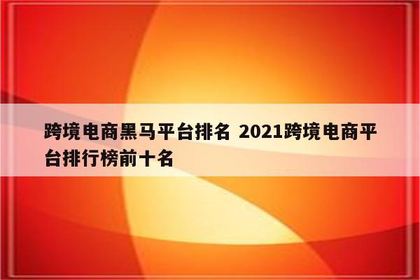 跨境电商黑马平台排名 2021跨境电商平台排行榜前十名