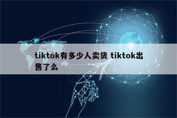 tiktok有多少人卖货 tiktok出售了么