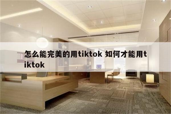 怎么能完美的用tiktok 如何才能用tiktok