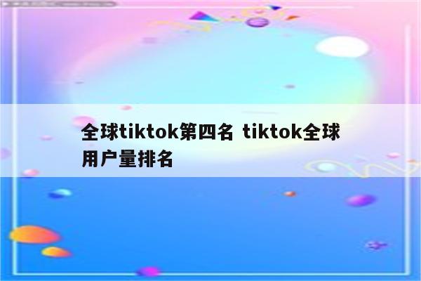 全球tiktok第四名 tiktok全球用户量排名