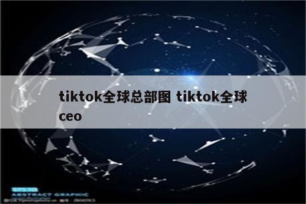tiktok全球总部图 tiktok全球ceo