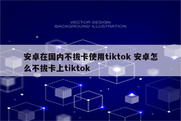 安卓在国内不拔卡使用tiktok 安卓怎么不拔卡上tiktok