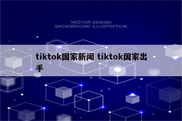 tiktok国家新闻 tiktok国家出手