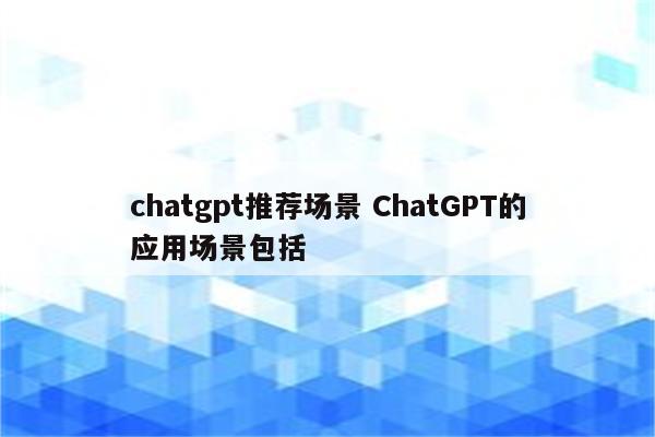 chatgpt推荐场景 ChatGPT的应用场景包括
