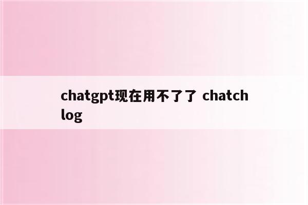 chatgpt现在用不了了 chatchlog
