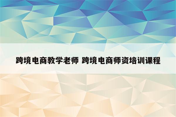 跨境电商教学老师 跨境电商师资培训课程