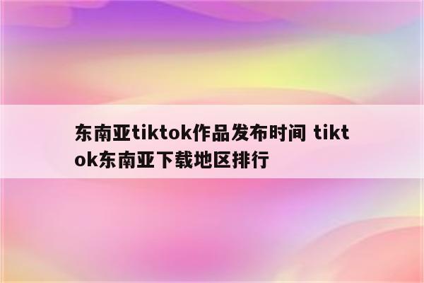 东南亚tiktok作品发布时间 tiktok东南亚下载地区排行