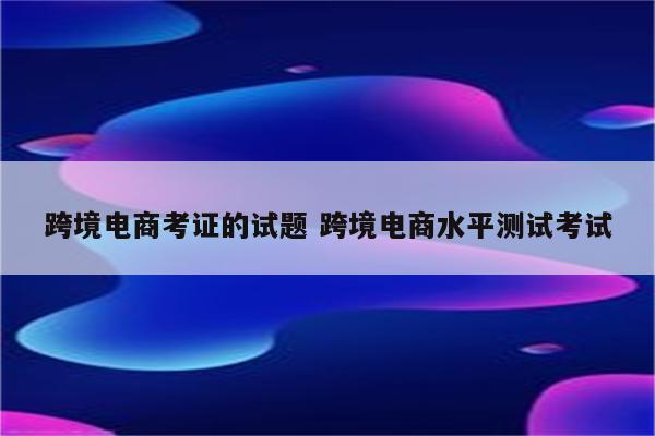跨境电商考证的试题 跨境电商水平测试考试