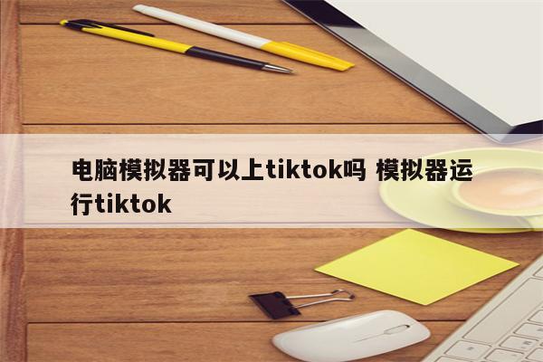 电脑模拟器可以上tiktok吗 模拟器运行tiktok