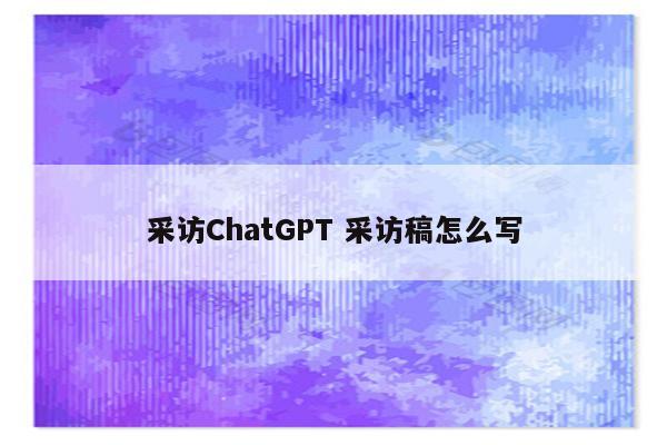 采访ChatGPT 采访稿怎么写