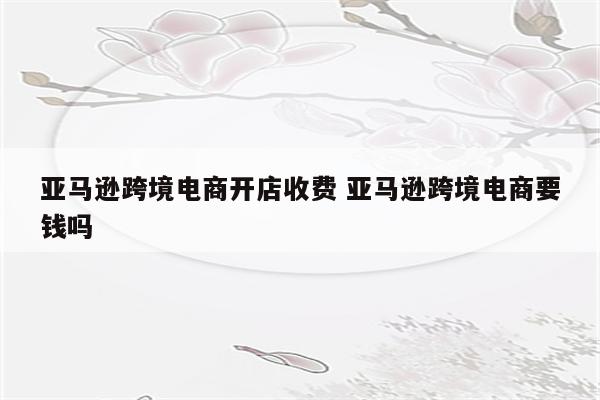 亚马逊跨境电商开店收费 亚马逊跨境电商要钱吗