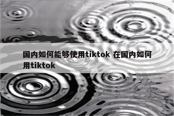 国内如何能够使用tiktok 在国内如何用tiktok