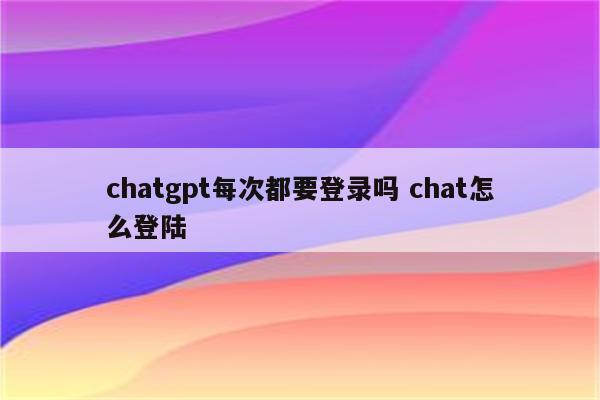 chatgpt每次都要登录吗 chat怎么登陆
