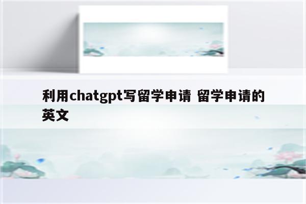利用chatgpt写留学申请 留学申请的英文