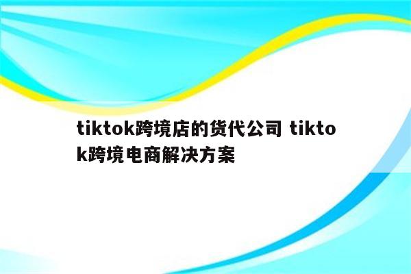 tiktok跨境店的货代公司 tiktok跨境电商解决方案
