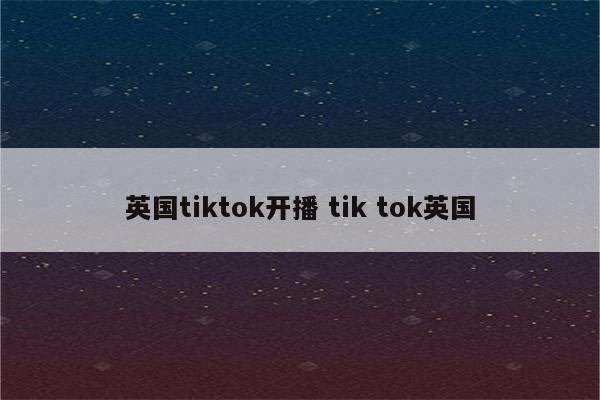 英国tiktok开播 tik tok英国